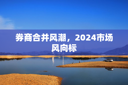 券商合并风潮，2024市场风向标