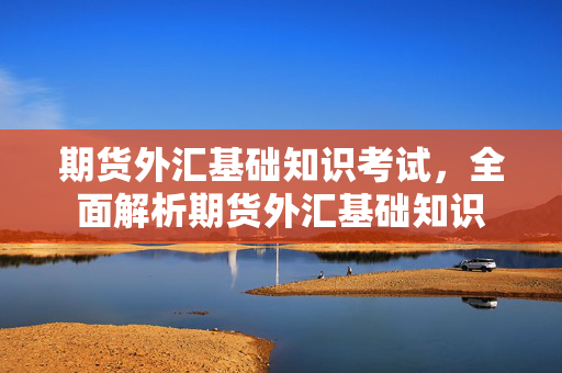 期货外汇基础知识考试，全面解析期货外汇基础知识