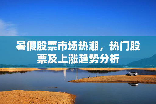 暑假股票市场热潮，热门股票及上涨趋势分析