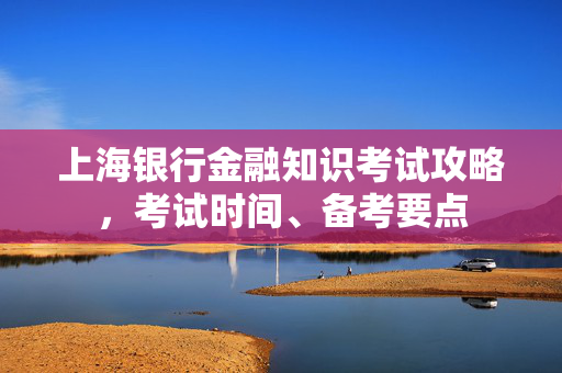 上海银行金融知识考试攻略，考试时间、备考要点