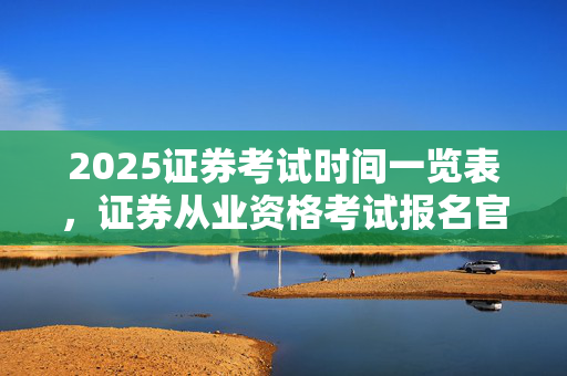 2025证券考试时间一览表，证券从业资格考试报名官网入口介绍