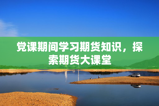 党课期间学习期货知识，探索期货大课堂