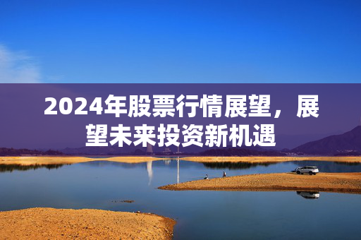 2024年股票行情展望，展望未来投资新机遇