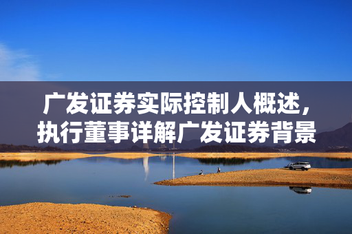 广发证券实际控制人概述，执行董事详解广发证券背景与控制结构