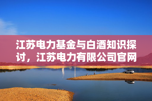 江苏电力基金与白酒知识探讨，江苏电力有限公司官网介绍