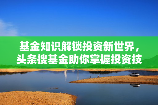 基金知识解锁投资新世界，头条搜基金助你掌握投资技巧