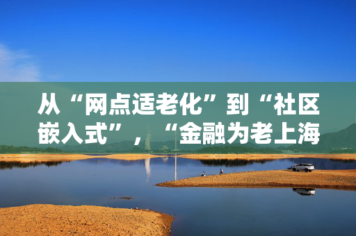 从“网点适老化”到“社区嵌入式”，“金融为老上海模式”如何探索？