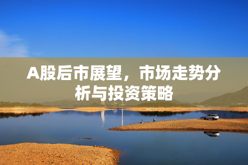A股后市展望，市场走势分析与投资策略
