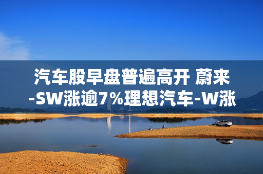 汽车股早盘普遍高开 蔚来-SW涨逾7%理想汽车-W涨逾3%
