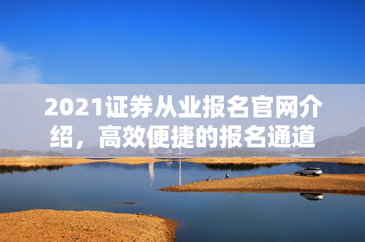 2021证券从业报名官网介绍，高效便捷的报名通道