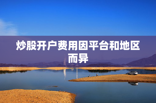 炒股开户费用因平台和地区而异