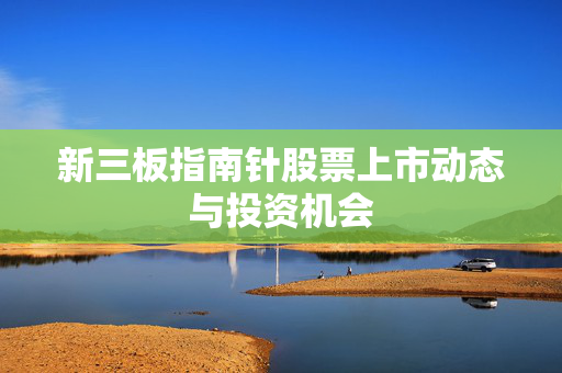 新三板指南针股票上市动态与投资机会