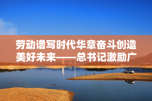 劳动谱写时代华章奋斗创造美好未来——总书记激励广大劳动群众大力弘扬劳模精神、劳动精神、工匠精神