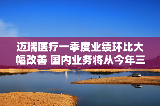 迈瑞医疗一季度业绩环比大幅改善 国内业务将从今年三季度迎来重大拐点
