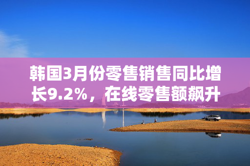 韩国3月份零售销售同比增长9.2%，在线零售额飙升19%