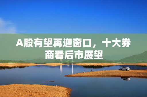 A股有望再迎窗口，十大券商看后市展望