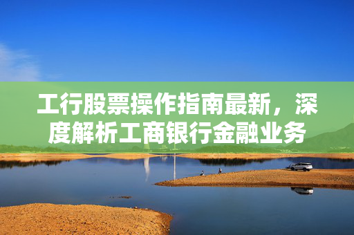 工行股票操作指南最新，深度解析工商银行金融业务