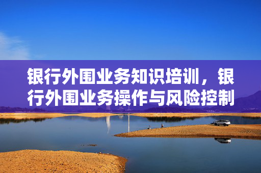 银行外围业务知识培训，银行外围业务操作与风险控制