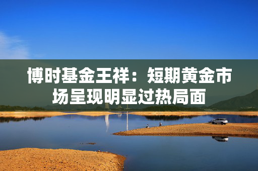 博时基金王祥：短期黄金市场呈现明显过热局面