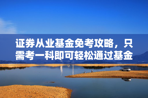 证券从业基金免考攻略，只需考一科即可轻松通过基金考试