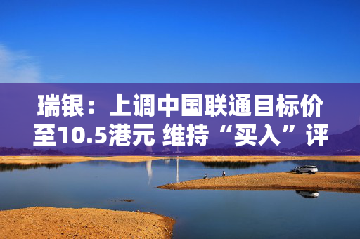 瑞银：上调中国联通目标价至10.5港元 维持“买入”评级