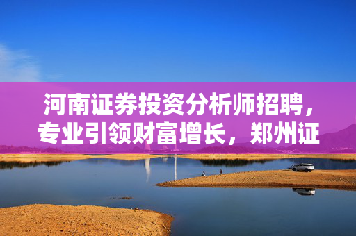 河南证券投资分析师招聘，专业引领财富增长，郑州证券投资顾问火热招聘