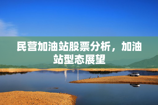 民营加油站股票分析，加油站型态展望