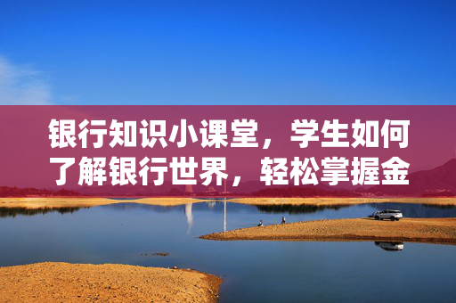 银行知识小课堂，学生如何了解银行世界，轻松掌握金融知识