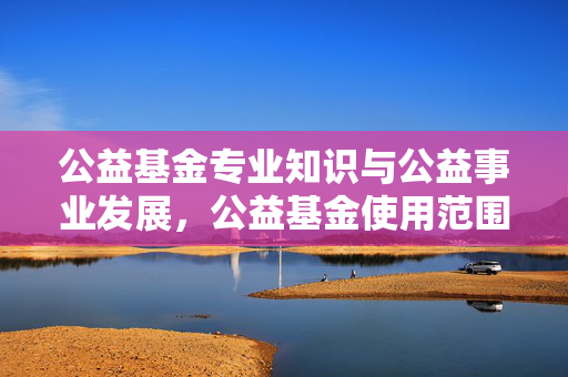 公益基金专业知识与公益事业发展，公益基金使用范围详解