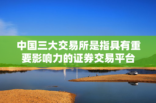 中国三大交易所是指具有重要影响力的证券交易平台