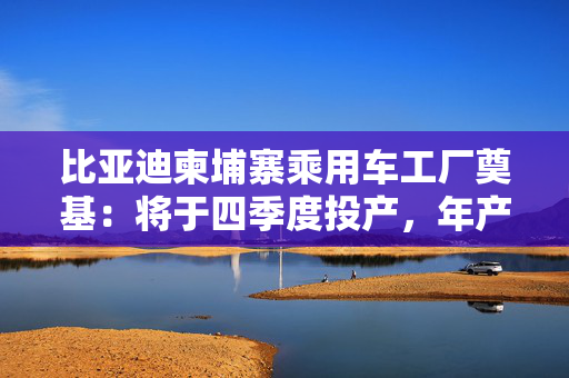 比亚迪柬埔寨乘用车工厂奠基：将于四季度投产，年产能一万辆