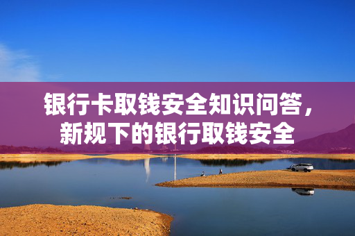 银行卡取钱安全知识问答，新规下的银行取钱安全