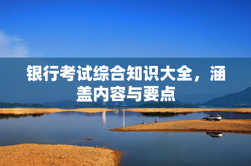 银行考试综合知识大全，涵盖内容与要点