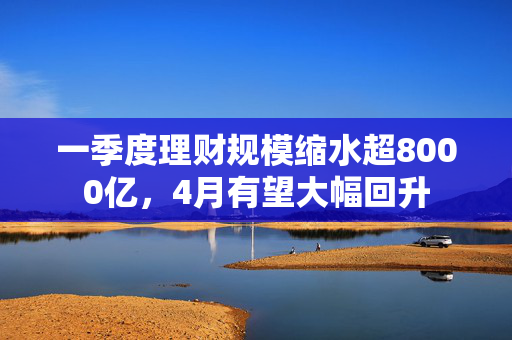一季度理财规模缩水超8000亿，4月有望大幅回升
