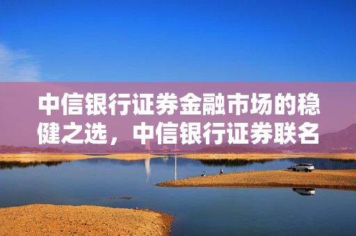 中信银行证券金融市场的稳健之选，中信银行证券联名卡