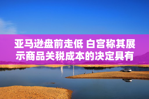 亚马逊盘前走低 白宫称其展示商品关税成本的决定具有敌意