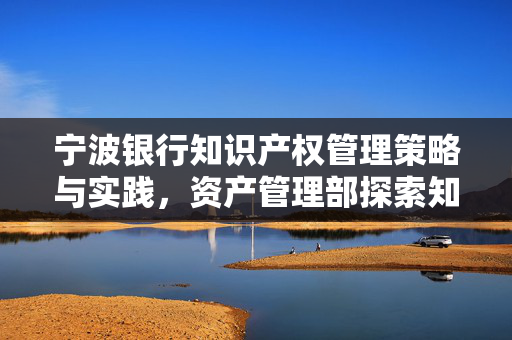 宁波银行知识产权管理策略与实践，资产管理部探索知识产权管理新路径