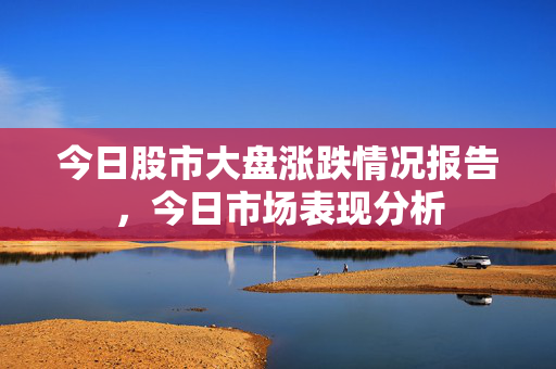 今日股市大盘涨跌情况报告，今日市场表现分析