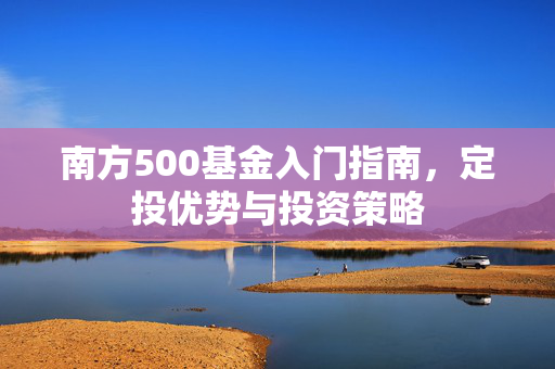 南方500基金入门指南，定投优势与投资策略