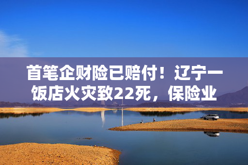 首笔企财险已赔付！辽宁一饭店火灾致22死，保险业迅速行动→