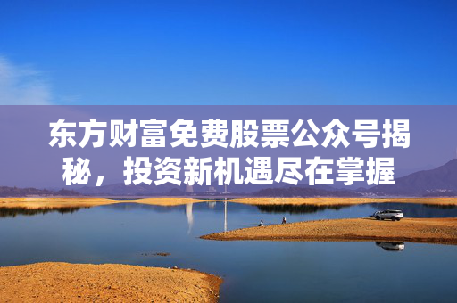 东方财富免费股票公众号揭秘，投资新机遇尽在掌握