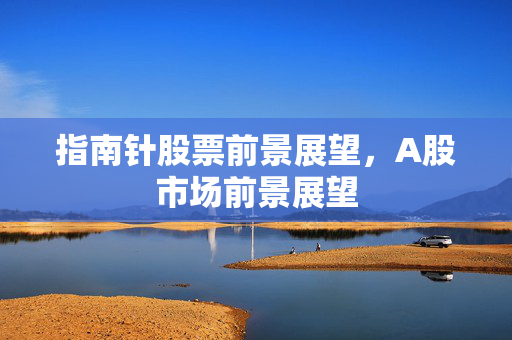 指南针股票前景展望，A股市场前景展望