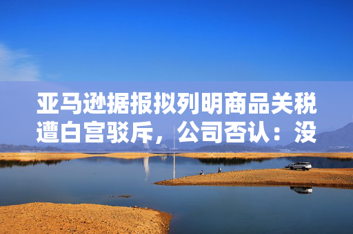 亚马逊据报拟列明商品关税遭白宫驳斥，公司否认：没有相关计划