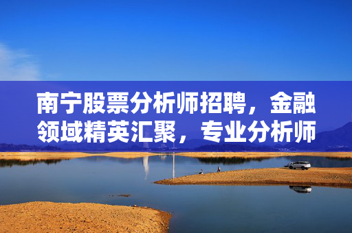 南宁股票分析师招聘，金融领域精英汇聚，专业分析师等你来挑战
