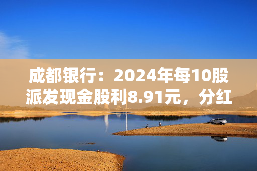 成都银行：2024年每10股派发现金股利8.91元，分红率30.04%