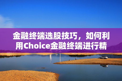 金融终端选股技巧，如何利用Choice金融终端进行精准选股教程