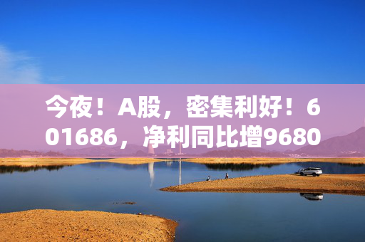 今夜！A股，密集利好！601686，净利同比增9680.17%！