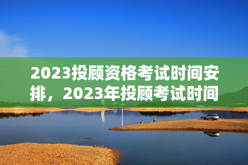2023投顾资格考试时间安排，2023年投顾考试时间提前公布