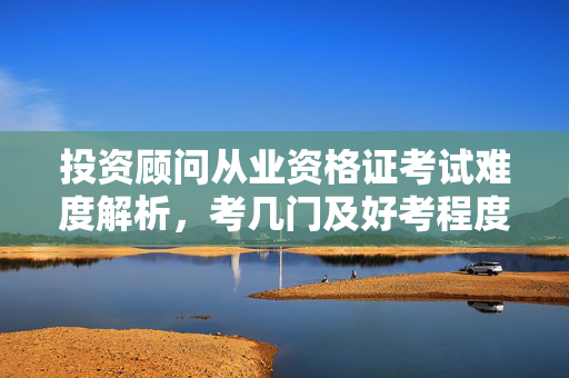 投资顾问从业资格证考试难度解析，考几门及好考程度分析