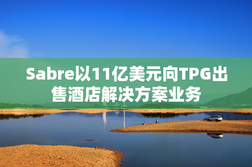 Sabre以11亿美元向TPG出售酒店解决方案业务